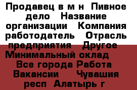 Продавец в м-н "Пивное дело › Название организации ­ Компания-работодатель › Отрасль предприятия ­ Другое › Минимальный оклад ­ 1 - Все города Работа » Вакансии   . Чувашия респ.,Алатырь г.